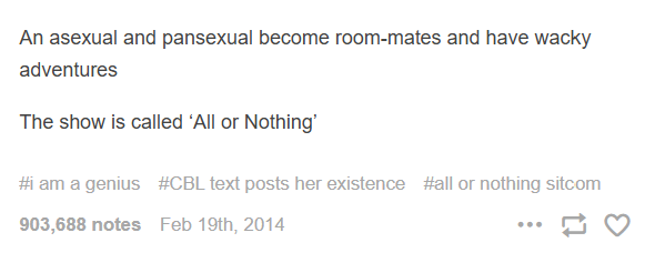 An asexual and pansexual become room-mates and have wacky adventures The show is called 'All or Nothing' #i am a genius #CBL text posts her existence #all or nothing sitcom 903,688 notes Feb 19th, 2014