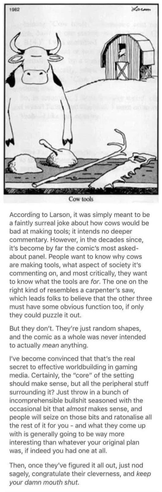 1962 Larm Cow tools According to Larson, it was simply meant to be a faintly surreal joke about how cows would be bad at making tools; it intends no deeper commentary. However, in the decades since, it's become by far the comic's most asked- about panel. People want to know why cows are making tools, what aspect of society it's commenting on, and most critically, they want to know what the tools are for. The one on the right kind of resembles a carpenter's saw, which leads folks to believe that the other three must have some obvious function too, if only they could puzzle it out. But they don't. They're just random shapes, and the comic as a whole was never intended to actually mean anything. I've become convinced that that's the real secret to effective worldbuilding in gaming media. Certainly, the "core" of the setting should make sense, but all the peripheral stuff surrounding it? Just throw in a bunch of incomprehensible b------- seasoned with the occasional bit that almost makes sense, and people will seize on those bits and ratonalise all the rest of it for you and what they come up - with is generally going to be way more interesting than whatever your original plan was, if indeed you had one at all. Then, once they've figured it all out, just nod sagely, congratulate their cleverness, and keep your damn mouth shut.