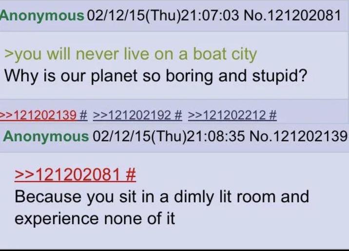 Anonymous 02/12/15(Thu)21:07:03 No.121202081 >you will never live on a boat city Why is our planet so boring and stupid? >>121202139 # >>121202192 # >>121202212 # Anonymous 02/12/15(Thu)21:08:35 No.121202139 >>121202081 # Because you sit in a dimly lit room and experience none of it