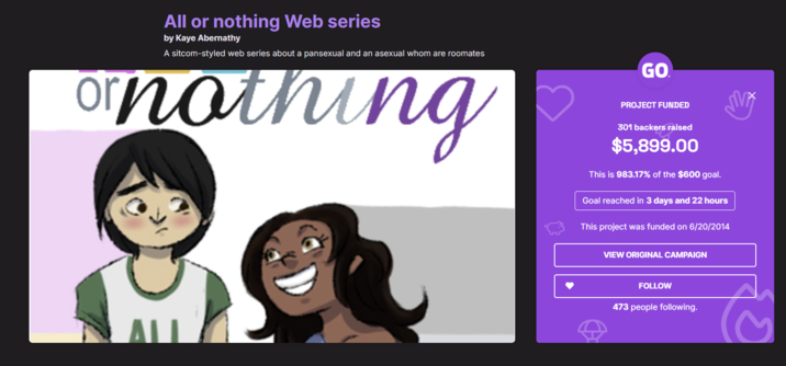 All or nothing Web series by Kaye Abernathy A sitcom-styled web series about a pansexual and an asexual whom are roomates ornothing ALL GO PROJECT FUNDED 301 backers raised $5,899.00 This is 983.17% of the $600 goal. Goal reached in 3 days and 22 hours This project was funded on 6/20/2014 VIEW ORIGINAL CAMPAIGN FOLLOW 473 people following. ल