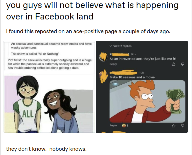 you guys will not believe what is happening over in Facebook land I found this reposted on an ace-positive page a couple of days ago. An asexual and pansexual become room-mates and have wacky adventures The show is called 'All or Nothing' Plot twist: the asexual is really super outgoing and is a huge flirt while the pansexual is extremely socially awkward and has trouble ordering coffee let alone getting a date. Ph View 2 replies gh As an introverted ace, they're just like me fr! Reply ALL they don't know. nobody knows. 10h. Make 10 seasons and a movie. Reply 1