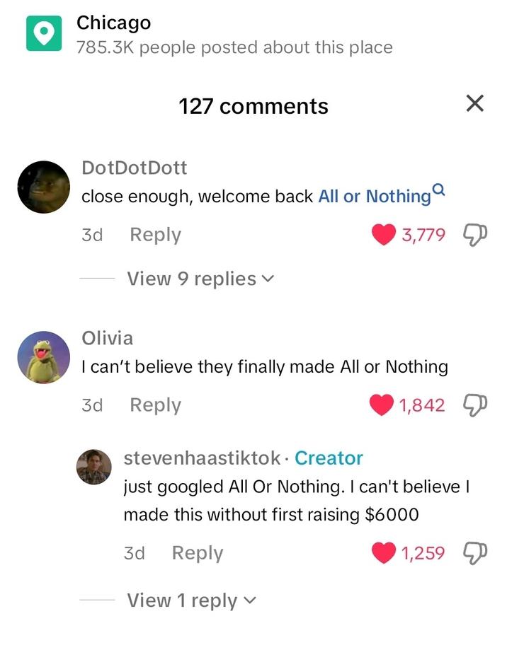 Chicago 785.3K people posted about this place 127 comments DotDot Dott close enough, welcome back All or Nothing 3d Reply View 9 replies ▾ 3,779 Olivia I can't believe they finally made All or Nothing 3d Reply 1,842 stevenhaastiktok. Creator just googled All Or Nothing. I can't believe I made this without first raising $6000 3d Reply View 1 reply 1,259