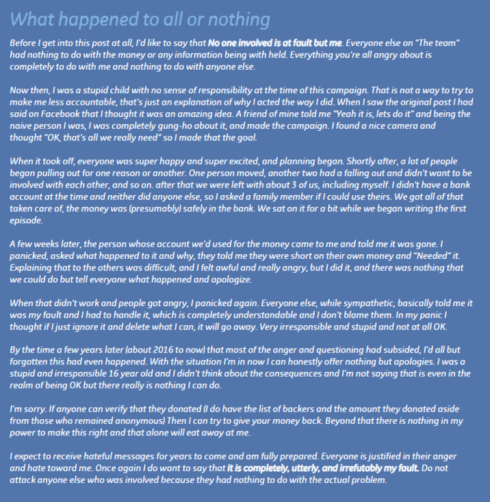 What happened to all or nothing Before I get into this post at all, I'd like to say that No one involved is at fault but me. Everyone else on "The team" had nothing to do with the money or any information being with held. Everything you're all angry about is completely to do with me and nothing to do with anyone else. Now then, I was a stupid child with no sense of responsibility at the time of this campaign. That is not a way to try to make me less accountable, that's just an explanation of why I acted the way I did. When I saw the original post I had said on Facebook that I thought it was an amazing idea. A friend of mine told me "Yeah it is, lets do it" and being the naive person I was, I was completely gung-ho about it, and made the campaign. I found a nice camera and thought "OK, that's all we really need" so I made that the goal. When it took off, everyone was super happy and super excited, and planning began. Shortly after, a lot of people began pulling out for one reason or another. One person moved, another two had a falling out and didn't want to be involved with each other, and so on. after that we were left with about 3 of us, including myself. I didn't have a bank account at the time and neither did anyone else, so I asked a family member if I could use theirs. We got all of that taken care of, the money was (presumably) safely in the bank. We sat on it for a bit while we began writing the first episode. A few weeks later, the person whose account we'd used for the money came to me and told me it was gone. I panicked, asked what happened to it and why, they told me they were short on their own money and "Needed" it. Explaining that to the others was difficult, and I felt awful and really angry, but I did it, and there was nothing that we could do but tell everyone what happened and apologize. When that didn't work and people got angry, I panicked again. Everyone else, while sympathetic, basically told me it was my fault and I had to handle it, which is completely understandable and I don't blame them. In my panic I thought if I just ignore it and delete what I can, it will go away. Very irresponsible and stupid and not at all OK. By the time a few years later (about 2016 to now) that most of the anger and questioning had subsided, I'd all but forgotten this had even happened. With the situation I'm in now I can honestly offer nothing but apologies. I was a stupid and irresponsible 16 year old and I didn't think about the consequences and I'm not saying that is even in the realm of being OK but there really is nothing I can do. I'm sorry. If anyone can verify that they donated (I do have the list of backers and the amount they donated aside from those who remained anonymous) Then I can try to give your money back. Beyond that there is nothing in my power to make this right and that alone will eat away at me. I expect to receive hateful messages for years to come and am fully prepared. Everyone is justified in their anger and hate toward me. Once again I do want to say that it is completely, utterly, and irrefutably my fault. Do not attack anyone else who was involved because they had nothing to do with the actual problem.