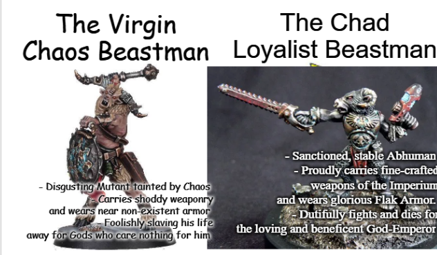 The Virgin Chaos Beastman The Chad Loyalist Beastman - Disgusting Mutant tainted by Chaos Carries shoddy weaponry and wears near non-existent armor Foolishly slaving his life away for Gods who care nothing for him - Sanctioned, stable Abhuman - Proudly carries fine-crafted weapons of the Imperium and wears glorious Flak Armor. Dutifully fights and dies for the loving and beneficent God-Emperor