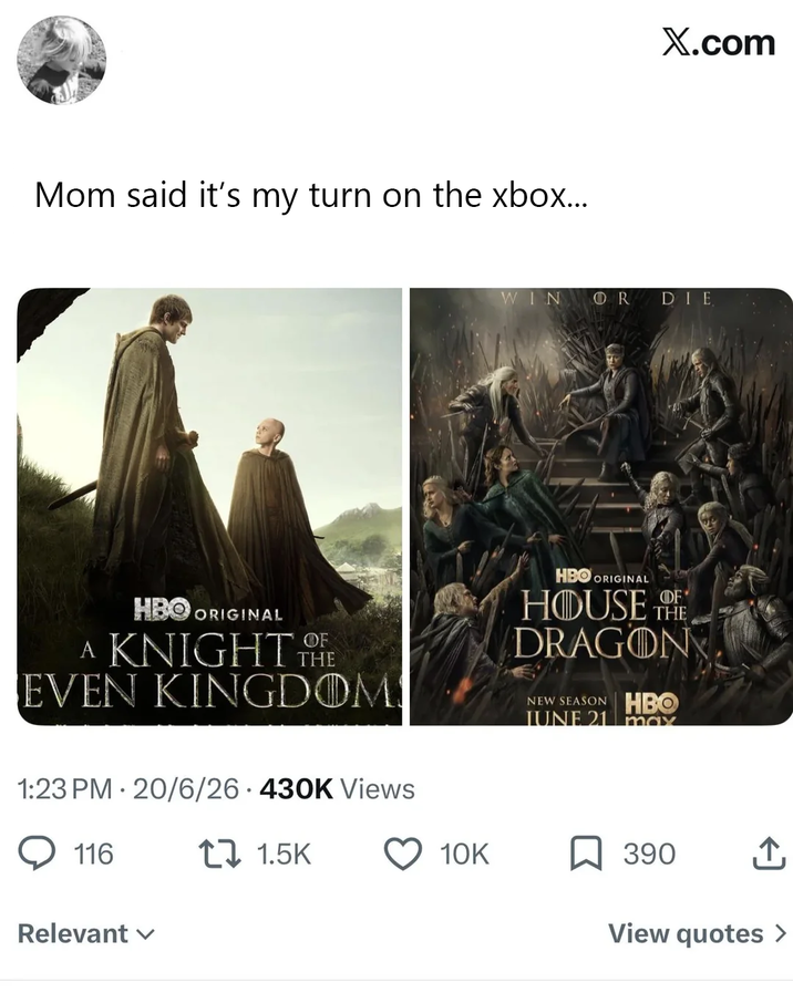 Mom said it's my turn on the xbox... X.com WIN OR DIE HBO ORIGINAL A KNIGHT THE EVEN KINGDOM HBO ORIGINAL THE HOUSE DRAGON NEW SEASON HBO JUNE 21 max 1:23 PM 20/6/26 430K Views 116 11.5K Relevant ✓ 10K 390 ↑ View quotes >