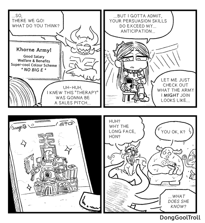 ...SO, THERE WE GO! WHAT DO YOU THINK? ...BUT I GOTTA ADMIT, YOUR PERSUASION SKILLS DO EXCEED MY... ANTICIPATION... Khorne Army! Good Salary Welfare & Benefits Super-cool Colour Scheme * NO BIG E * UH-HUH, I KNEW THIS "THERAPY" WAS GONNA BE A SALES PITCH... Orange 三 HUH? WHY THE LONG FACE, HON? LET ME JUST CHECK OUT WHAT THE ARMY I MIGHT JOIN LOOKS LIKE... YOU OK, K? WHAT DOES SHE KNOW? DongGoolTroll