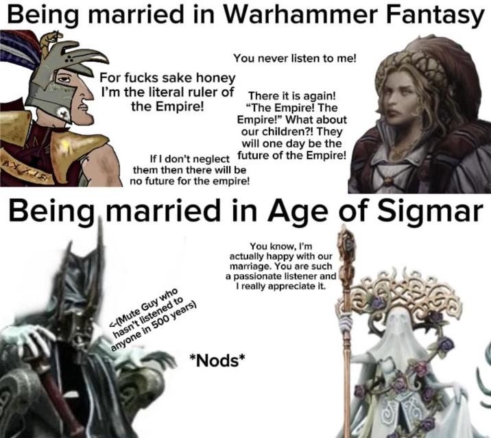 Being married in Warhammer Fantasy АЖ ХЛЯ For f---- sake honey I'm the literal ruler of the Empire! You never listen to me! There it is again! "The Empire! The Empire!" What about our children?! They will one day be the If I don't neglect future of the Empire! them then there will be no future for the empire! Being married in Age of Sigmar <-(Mute Guy who hasn't listened to anyone in 500 years) You know, I'm actually happy with our marriage. You are such a passionate listener and I really appreciate it. *Nods*