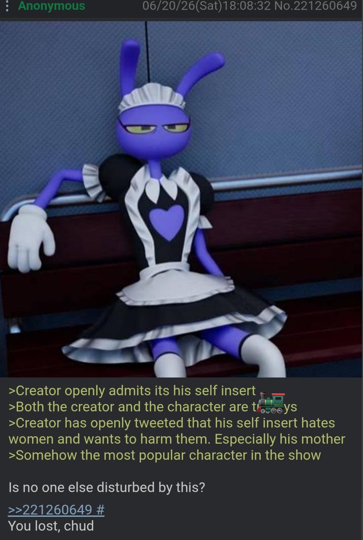 : Anonymous 06/20/26(Sat) 18:08:32 No.221260649 >Creator openly admits its his self insert >Both the creator and the character are theys >Creator has openly tweeted that his self insert hates women and wants to harm them. Especially his mother >Somehow the most popular character in the show Is no one else disturbed by this? >>221260649 # You lost, chud