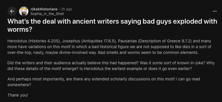 r/AskHistorians 2h ago Sophia_in_the_Shell What's the deal with ancient writers saying bad guys exploded with I worms? Herodotus (Histories 4.205), Josephus (Antiquities 17.6.5), Pausanias (Description of Greece 9.7.2) and many more have variations on this motif in which a bad historical figure we are not supposed to like dies in a sort of over-the-top, nasty, maybe divine-involved way. Bad smells and worms seem to be common elements. Did the writers and their audience actually believe this had happened? Was it some sort of known in-joke? Why did these details of the motif emerge? Is Herodotus the earliest example or does it go even earlier? And perhaps most importantly, are there any extended scholarly discussions on this motif I can go read somewhere? Thank you!