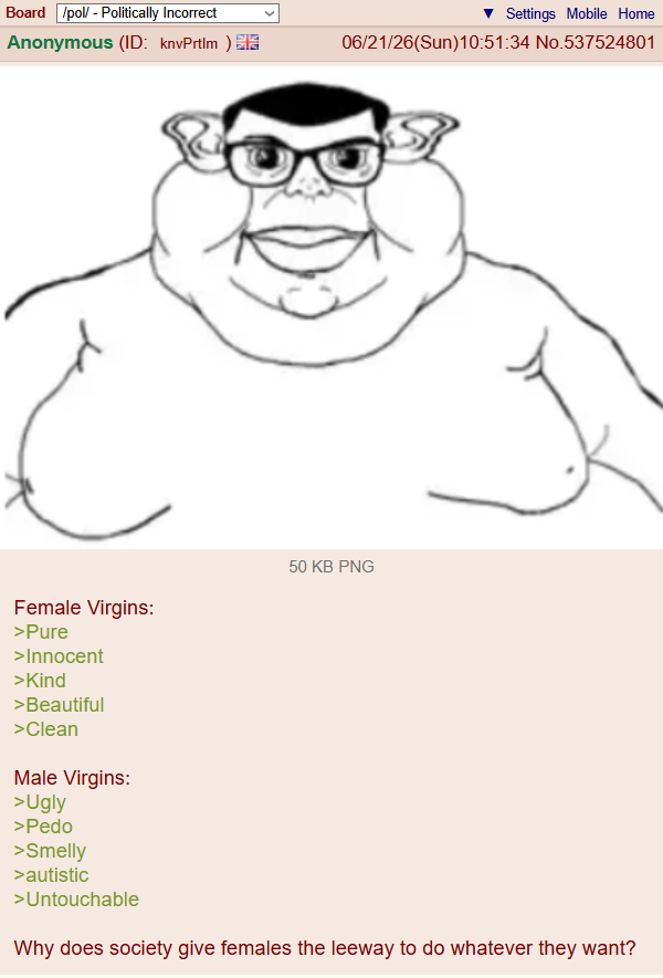 Board /pol/ - Politically Incorrect Settings Mobile Home Anonymous (ID: knvPrtlm) 06/21/26(Sun)10:51:34 No.537524801 Female Virgins: >Pure >Innocent >Kind >Beautiful >Clean Male Virgins: >Ugly >P--- >Smelly 50 KB PNG >autistic >Untouchable Why does society give females the leeway to do whatever they want?