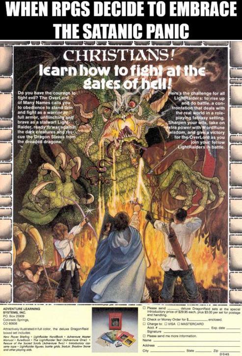 WHEN RPGS DECIDE TO EMBRACE THE SATANIC PANIC CHRISTIANS! learn how to fight at the gates of hell! Do you have the courage to fight evil? The OverLord of Many Names calls you to obedience to stand firm and fight as a warrior in full armor, unflinching and brave as a stalwart Light Raider, ready to war against the dark creatures and res-N cue the Dragon Slaves from the dreaded dragons. Here's the challenge for all LightRaiders: to rise up and do battle, a con- frontation that deals with the real world in a role- playing fantasy setting. Sharpen your wits, take on extra power with WordRune wisdom, and give a victory for the Overlord as you join your fellow LightRaiders in battle. ADVENTURE LEARNING SYSTEMS, INC. PO 25009 Colorado Springs CO Attractively used in full color, the deluxe DragonRaid boxed set includes New Player Dating Ligheder Handbook Adventure Mor eve of the laced Sools (Adventure Inductory co seme pe Lightider gues bome gds Show and other playing a Please send deluxe DragonRaid sets at the special introductory price of $29.95 each, plus $3.00 per set for postage and handing Check or Money Order for $ Change to VISA OMASTERCARD Acct Signature Please send me more information Name Addr City enclosed Expdate State 0045