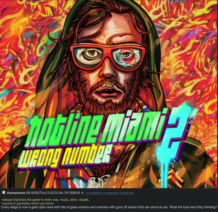 Hotline miami WRONg Number YA Anonymous 06/18/26(Thu)13:42:53 No.741350816 >sequel improves the game in every way, music, story, visuals.. >except in gameplay which got worse >>741350879 >>741351106 >>741351145 Every stage is now a giant open area with lots of glass screens and enemies with guns off screen that can shoot at you. What the f--- were they thinking?