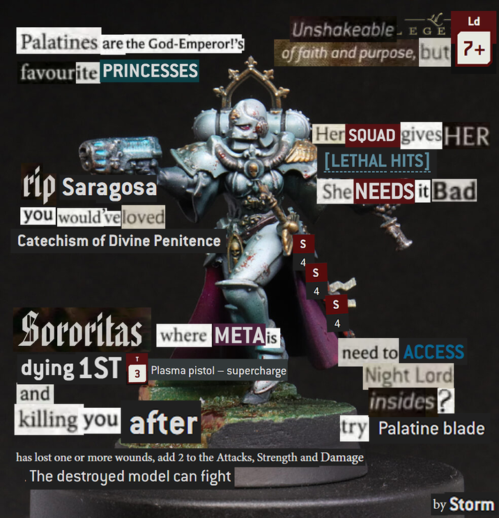 Palatines are the God-Emperor!'s favourite PRINCESSES -- Ld Unshakeable.EGE of faith and purpose, but 7+ rip Saragosa you would'veloved Catechism of Divine Penitence S Her SQUAD gives HER [LETHAL HITS She NEEDS it Bad Sororitas where METAs dying 1ST T and 3 Plasma pistol – supercharge killing you after S S need to ACCESS Night Lord insides? try Palatine blade has lost one or more wounds, add 2 to the Attacks, Strength and Damage The destroyed model can fight by Storm