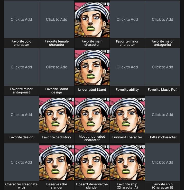Click to Add Click to Add De Favorite Jojo character Favorite female character Favorite main character Click to Add Click to Add De Click to Add Click to Add Favorite minor character Favorite major antagonist Click to Add Click to Add Favorite minor antagonist Favorite Stand design Underrated Stand Favorite ability Favorite Music Ref. Click to Add De Click to Add Favorite design Favorite backstory Most underrated character Funniest character Hottest character Click to Add Character I resonate with Deserves the slander Doesn't deserve the slander Favorite ship (Character A) Click to Add Favorite ship (Character B)