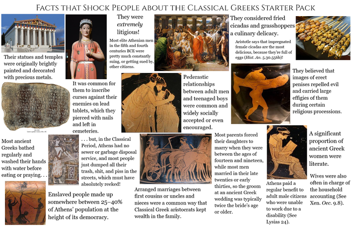 FACTS THAT SHOCK PEOPLE ABOUT THE CLASSICAL GREEKS STARTER PACK Their statues and temples were originally brightly painted and decorated with precious metals. MS1700 Greek capitals, Greece, 5th c. BC Most ancient Greeks bathed regularly and washed their hands with water before eating or praying. . . NET They were extremely litigious! Most elite Athenian men in the fifth and fourth centuries BCE were pretty much constantly suing, or getting sued by, other citizens. It was common for them to inscribe curses against their enemies on lead tablets, which they pierced with nails and left in cemeteries. ... but, in the Classical Period, Athens had no sewer or garbage disposal service, and most people just dumped all their trash, s---, and piss in the streets, which must have absolutely reeked! Enslaved people made up somewhere between 25-40% of Athens' population at the height of its democracy. Pederastic relationships between adult men and teenaged boys were common and widely socially accepted or even encouraged. Arranged marriages between first cousins or uncles and nieces were a common way that Classical Greek aristocrats kept wealth in the family. They considered fried cicadas and grasshoppers a culinary delicacy. Aristotle says that impregnated female cicadas are the most delicious, because they're full of eggs (Hist. An. 5.30.556b)! Most parents forced their daughters to marry when they were between the ages of fourteen and nineteen, while most men married in their late twenties or early thirties, so the groom at an ancient Greek wedding was typically twice the bride's age or older. They believed that images of erect penises repelled evil and carried large effigies of them during certain religious processions. Athens paid a regular benefit to adult male citizens who were unable to work due to a disability (See Lysias 24). A significant proportion of ancient Greek women were literate. Wives were also often in charge of the household accounting (See Xen. Oec. 9.8).