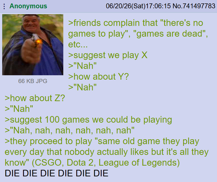 Anonymous 66 KB JPG >how about Z? >"Nah" 06/20/26(Sat) 17:06:15 No.741497783 >friends complain that "there's no games to play", "games are dead", etc... >suggest we play X >"Nah" >how about Y? >"Nah" >suggest 100 games we could be playing >"Nah, nah, nah, nah, nah, nah" >they proceed to play "same old game they play every day that nobody actually likes but it's all they know" (CSGO, Dota 2, League of Legends) DIE DIE DIE DIE DIE DIE