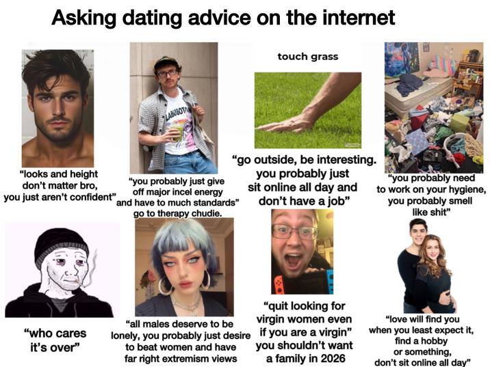 Asking dating advice on the internet LABUBOTAN touch grass "looks and height don't matter bro, you just aren't confident" "go outside, be interesting. you probably just sit online all day and don't have a job" "you probably just give off major incel energy and have to much standards" go to therapy chudie. "you probably need to work on your hygiene, you probably smell like s---" "who cares it's over" "all males deserve to be "quit looking for virgin women even "love will find you lonely, you probably just desire if you are a virgin" when you least expect it, to beat women and have far right extremism views you shouldn't want a family in 2026 find a hobby or something, don't sit online all day”