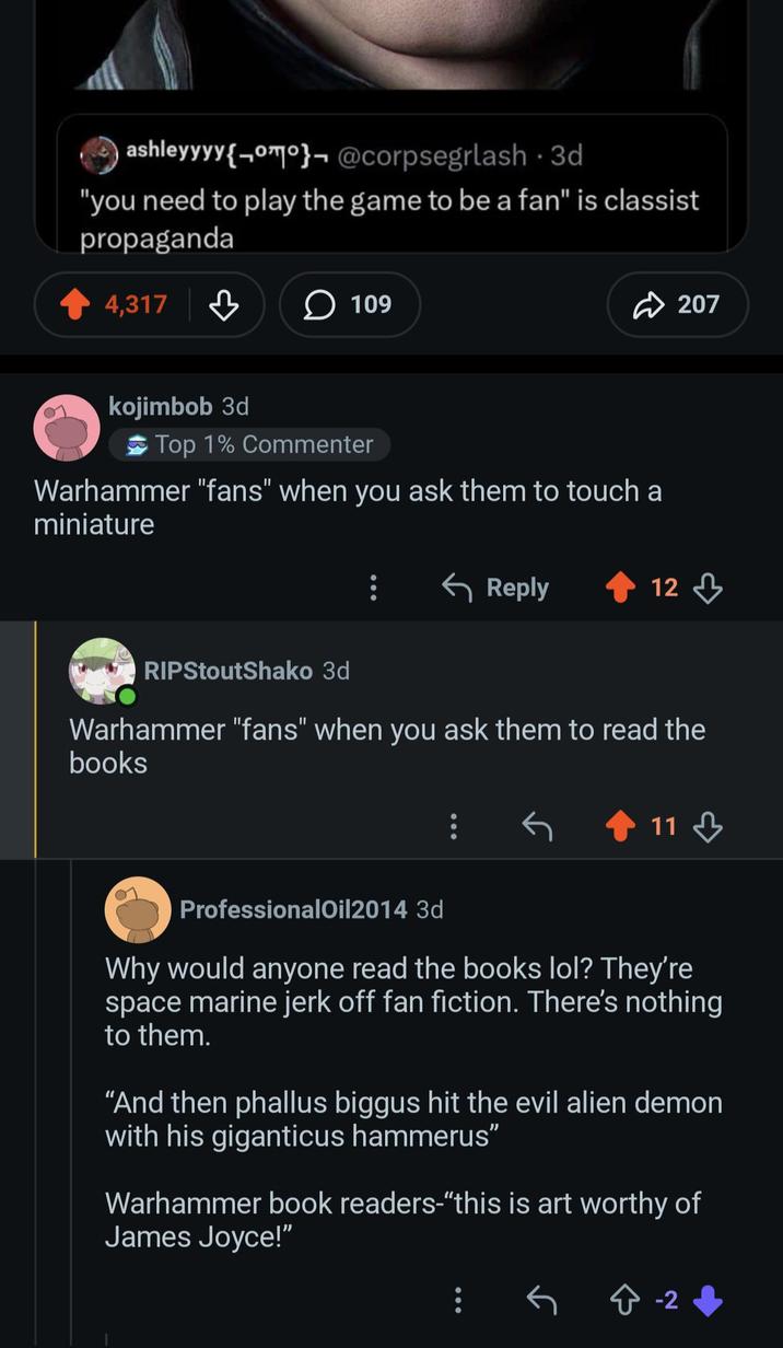ashleyyyy{-} @corpsegrlash - 3d . "you need to play the game to be a fan" is classist propaganda 4,317 в ☐ 109 kojimbob 3d Top 1% Commenter Warhammer "fans" when you ask them to touch a miniature 09 ← Reply 12 207 RIPStoutShako 3d Warhammer "fans" when you ask them to read the books 11 ProfessionalOil2014 3d Why would anyone read the books lol? They're space marine j------- fan fiction. There's nothing to them. "And then phallus biggus hit the evil alien demon with his giganticus hammerus" Warhammer book readers-"this is art worthy of James Joyce!" 1 -2