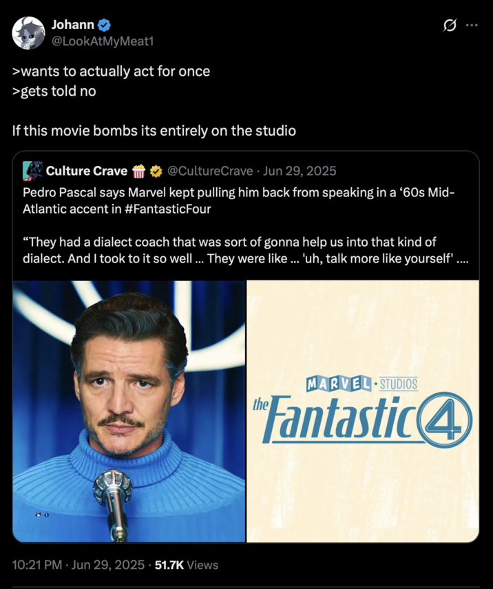 Johann @LookAtMyMeat1 >wants to actually act for once >gets told no If this movie bombs its entirely on the studio Culture Crave @CultureCrave Jun 29, 2025 Q Pedro Pascal says Marvel kept pulling him back from speaking in a '60s Mid- Atlantic accent in #Fantastic Four "They had a dialect coach that was sort of gonna help us into that kind of dialect. And I took to it so well ... They were like ... 'uh, talk more like yourself'. 10:21 PM ⚫ Jun 29, 2025 51.7K Views MARVEL STUDIOS Fantastic4