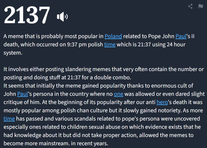 2137 A meme that is probably most popular in Poland related to Pope John Paul's II death, which occurred on 9:37 pm polish time which is 21:37 using 24 hour system. It involves either posting slandering memes that very often contain the number or posting and doing stuff at 21:37 for a double combo. It seems that initially the meme gained popularity thanks to enormous cult of John Paul's persona in the country where no one was allowed or even dared slight critique of him. At the beginning of its popularity after our anti hero's death it was mostly popular among polish chan culture but it slowly gained notoriety. As more time has passed and various scandals related to pope's persona were uncovered especially ones related to children sexual abuse on which evidence exists that he had knowledge about it but did not take proper action, allowed the memes to become more mainstream. in recent years.
