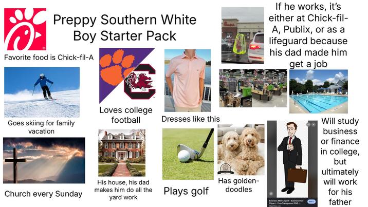Ⓡ Preppy Southern White Boy Starter Pack Favorite food is Chick-fil-A If he works, it's either at Chick-fil- A, Publix, or as a lifeguard because his dad made him get a job Goes skiing for family vacation Loves college football Church every Sunday Dresses like this His house, his dad makes him do all the yard work Plays golf Has golden- doodles Buisness Man Clipart - Businessman Clipart - Free Transparent PNG... ClipartMax.com Visit Will study business or finance in college, but ultimately will work for his father