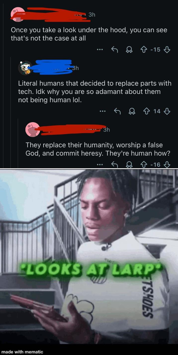 3h Once you take a look under the hood, you can see that's not the case at all ← û -15 3h Literal humans that decided to replace parts with tech. Idk why you are so adamant about them not being human lol. 14 3h They replace their humanity, worship a false God, and commit heresy. They're human how? -163 PLOOKS AT LARP made with mematic ETSHOES