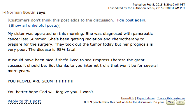 Posted on Feb 5, 2015 8:29:19 AM PST Last edited by the author on Feb 5, 2015 8:30:31 AM PST Norman Boutin says: [Customers don't think this post adds to the discussion. Hide post again. (Show all unhelpful posts)] My sister was operated on this morning. She was diagnosed with pancreatic cancer last Summer. She's been getting radiation and chemotherapy to prepare for the surgery. They took out the tumor today but her prognosis is very poor. The disease is 95% fatal. It would have been nice if she'd lived to see Empress Theresa the great success it should be. But thanks to you internet trolls that won't be for several more years. YOU PEOPLE ARE SCUM !!!!!!!!!!!!! You better hope God will forgive you. I won't. Reply to this post Permalink | Report abuse | Ignore this customer 0 of 9 people think this post adds to the discussion. Do you? Yes No