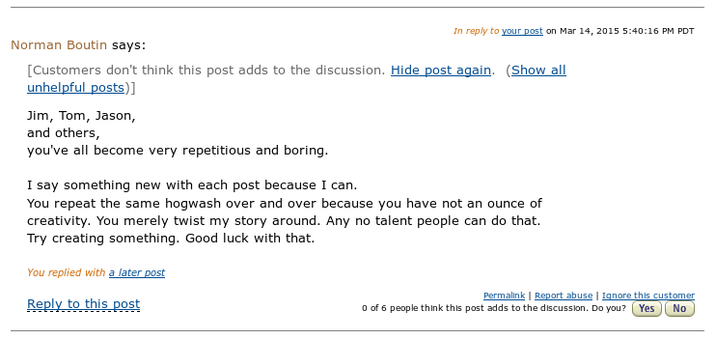 In reply to your post on Mar 14, 2015 5:40:16 PM PDT Norman Boutin says: [Customers don't think this post adds to the discussion. Hide post again. (Show all unhelpful posts)] Jim, Tom, Jason, and others, you've all become very repetitious and boring. I say something new with each post because I can. You repeat the same hogwash over and over because you have not an ounce of creativity. You merely twist my story around. Any no talent people can do that. Try creating something. Good luck with that. You replied with a later post Reply to this post Permalink | Report abuse | Ignore this customer 0 of 6 people think this post adds to the discussion. Do you? Yes No