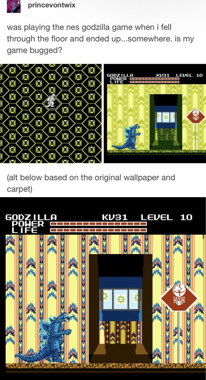 princevontwix was playing the nes godzilla game when i fell through the floor and ended up...somewhere. is my game bugged? GODZILLA POWER C▪▪▪▪▪▪▪▪▪ LIFE KV31 LEVEL 10 (alt below based on the original wallpaper and carpet) GODZILLA POWER LIFE === KV31 LEVEL 10 XX --= L