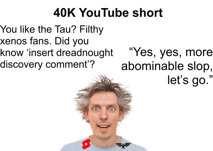 40K YouTube short You like the Tau? Filthy xenos fans. Did you know 'insert dreadnought discovery comment'? "Yes, yes, more abominable slop, let's go."
