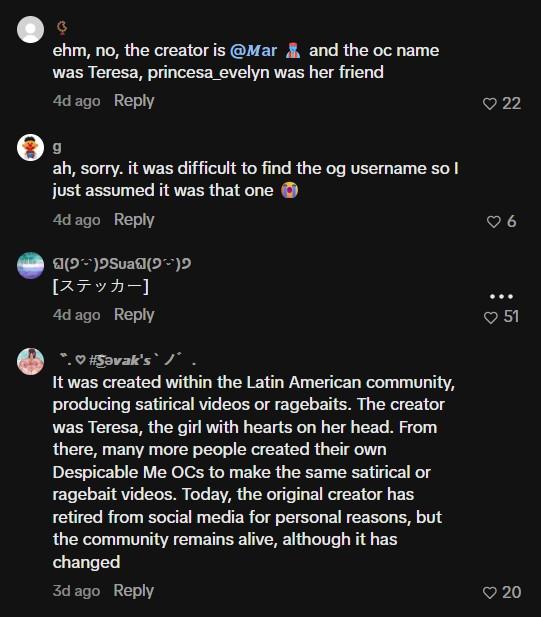 ehm, no, the creator is @Mar and the oc name was Teresa, princesa_evelyn was her friend 4d ago Reply g ah, sorry. it was difficult to find the og username so I just assumed it was that one 4d ago Reply (9)Sua(9) [ステッカー] 4d ago Reply #Sǝvak's`/ It was created within the Latin American community, producing satirical videos or ragebaits. The creator was Teresa, the girl with hearts on her head. From there, many more people created their own Despicable Me OCs to make the same satirical or ragebait videos. Today, the original creator has retired from social media for personal reasons, but the community remains alive, although it has changed 3d ago Reply 22 ♡ 6 51 20