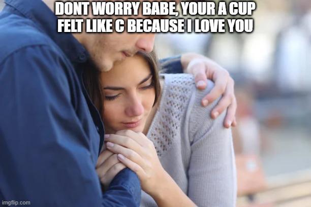 imgflip.com DONT WORRY BABE, YOUR A CUP FELT LIKE C BECAUSE I LOVE YOU