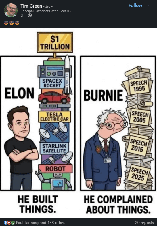 Tim Green+3rd+ Principal Owner at Green Golf LLC 5h-> + Follow ELON $1 TRILLION SPACEX ROCKET BURNIE TESLA ELECTRIC CAR STARLINK SATELLITE ROBOT HE BUILT THINGS. Paul Fanning and 133 others SPEECH 1995 SPEECH 2005 SPEECH 2015 SPEECH 2025 HE COMPLAINED ABOUT THINGS. 20 reposts