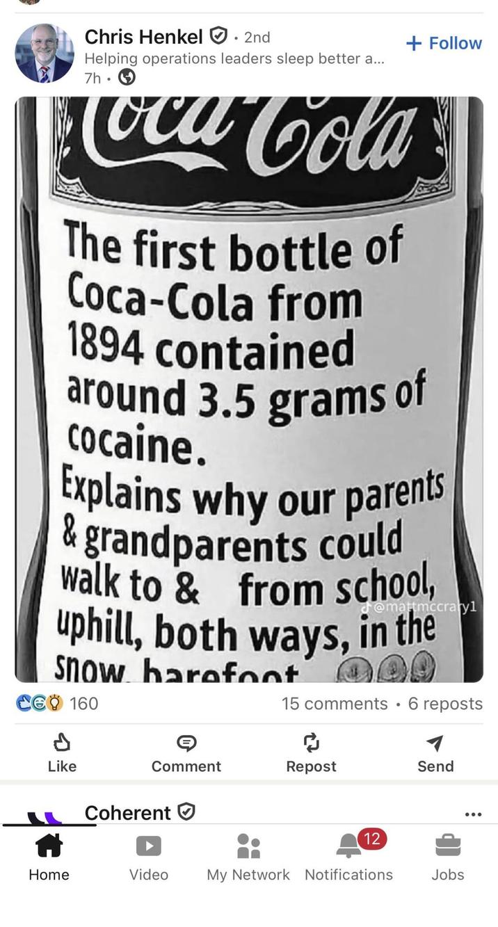 Chris Henkel . 2nd Helping operations leaders sleep better a... 7h + Follow Coca Cola The first bottle of Coca-Cola from 1894 contained around 3.5 grams of cocaine. Explains why our parents & grandparents could walk to & from school, uphill, both ways, in the Snow barefoot @mattmccrayl CG 160 A Like 15 comments • 6 reposts Comment Repost Send Coherent 12 Home Video My Network Notifications Jobs