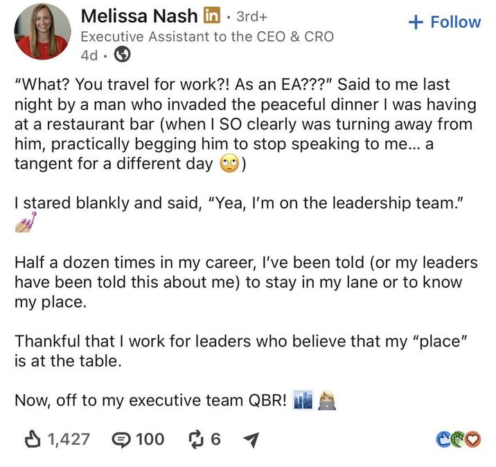 Melissa Nash in ⚫ 3rd+ • Executive Assistant to the CEO & CRO 4d • + Follow "What? You travel for work?! As an EA???" Said to me last night by a man who invaded the peaceful dinner I was having at a restaurant bar (when I SO clearly was turning away from him, practically begging him to stop speaking to me... a tangent for a different day I stared blankly and said, "Yea, I'm on the leadership team." Half a dozen times in my career, I've been told (or my leaders have been told this about me) to stay in my lane or to know my place. Thankful that I work for leaders who believe that my "place" is at the table. Now, off to my executive team QBR! 1,427 100 ៨ 6 67 Coo