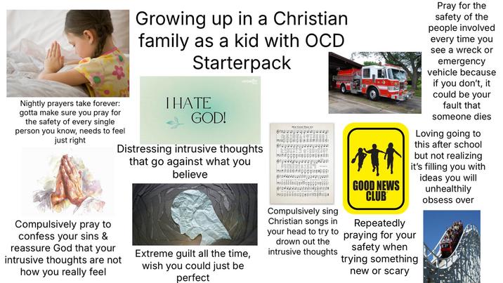 Nightly prayers take forever: gotta make sure you pray for the safety of every single person you know, needs to feel just right Growing up in a Christian family as a kid with OCD Starterpack I HATE GOD! ENCOUNTER Distressing intrusive thoughts Compulsively pray to confess your sins & reassure God that your intrusive thoughts are not how you really feel that go against what you believe Extreme guilt all the time, wish you could just be perfect How Great Thou Art Compulsively sing Christian songs in GOOD NEWS CLUB Repeatedly Pray for the safety of the people involved every time you see a wreck or emergency vehicle because if you don't, it could be your fault that someone dies Loving going to this after school but not realizing it's filling you with ideas you will unhealthily obsess over your head to try to praying for your drown out the intrusive thoughts safety when trying something new or scary