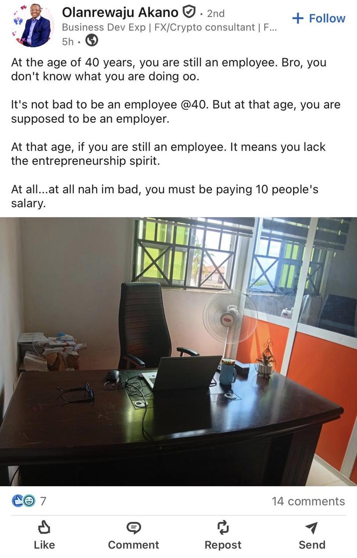 Olanrewaju Akano 2nd Business Dev Exp | FX/Crypto consultant | F... 5h + Follow At the age of 40 years, you are still an employee. Bro, you don't know what you are doing oo. It's not bad to be an employee @40. But at that age, you are supposed to be an employer. At that age, if you are still an employee. It means you lack the entrepreneurship spirit. At all...at all nah im bad, you must be paying 10 people's salary. 7 14 comments Like Comment Repost Send