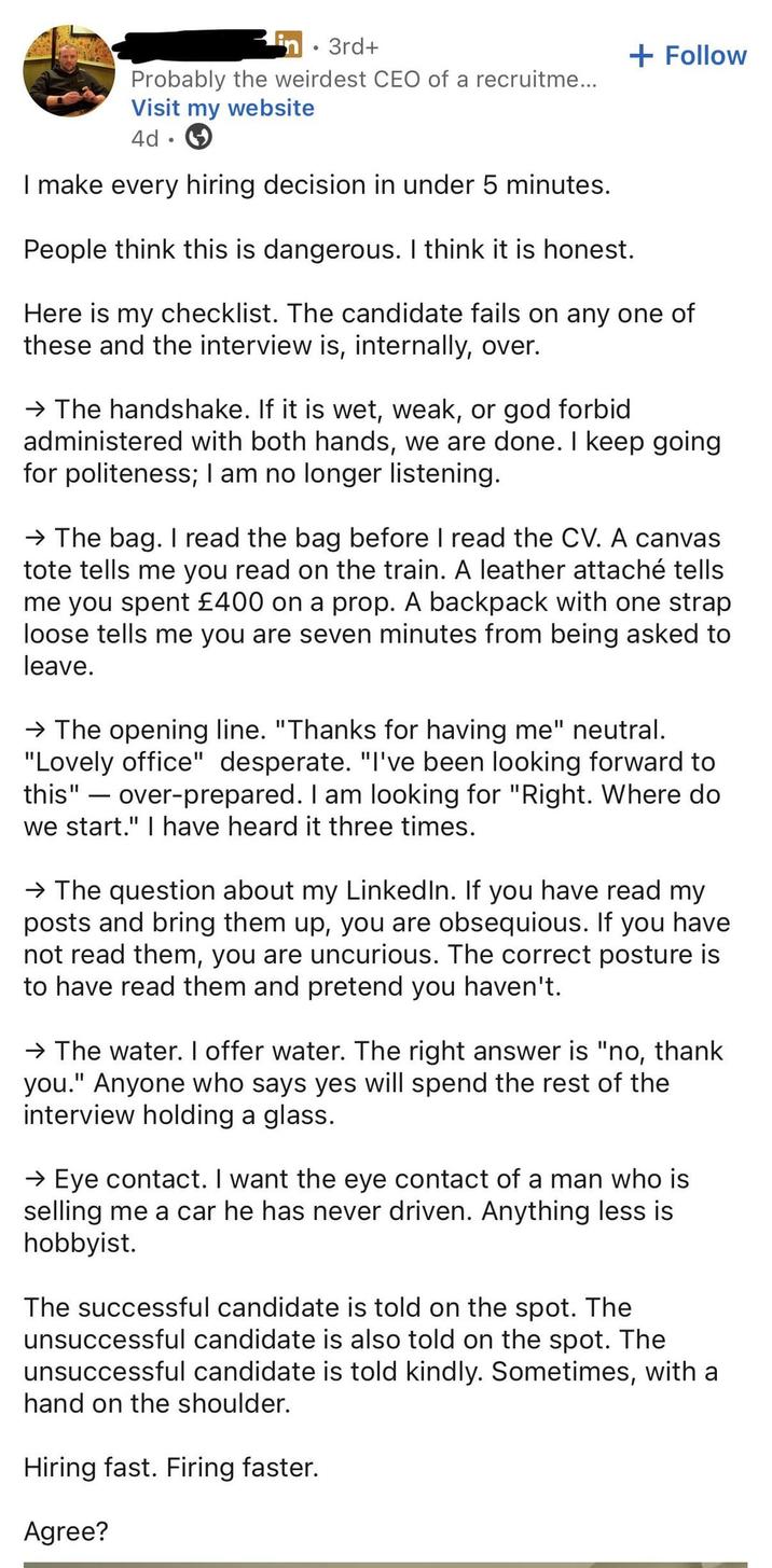 in 3rd+ Probably the weirdest CEO of a recruitme... Visit my website 4d ° I make every hiring decision in under 5 minutes. People think this is dangerous. I think it is honest. + Follow Here is my checklist. The candidate fails on any one of these and the interview is, internally, over. → The handshake. If it is wet, weak, or god forbid administered with both hands, we are done. I keep going for politeness; I am no longer listening. → The bag. I read the bag before I read the CV. A canvas tote tells me you read on the train. A leather attaché tells me you spent £400 on a prop. A backpack with one strap loose tells me you are seven minutes from being asked to leave. → The opening line. "Thanks for having me" neutral. "Lovely office" desperate. "I've been looking forward to this" over-prepared. I am looking for "Right. Where do we start." I have heard it three times. - → The question about my LinkedIn. If you have read my posts and bring them up, you are obsequious. If you have. not read them, you are uncurious. The correct posture is to have read them and pretend you haven't. → The water. I offer water. The right answer is "no, thank you." Anyone who says yes will spend the rest of the interview holding a glass. → Eye contact. I want the eye contact of a man who is selling me a car he has never driven. Anything less is hobbyist. The successful candidate is told on the spot. The unsuccessful candidate is also told on the spot. The unsuccessful candidate is told kindly. Sometimes, with a hand on the shoulder. Hiring fast. Firing faster. Agree?