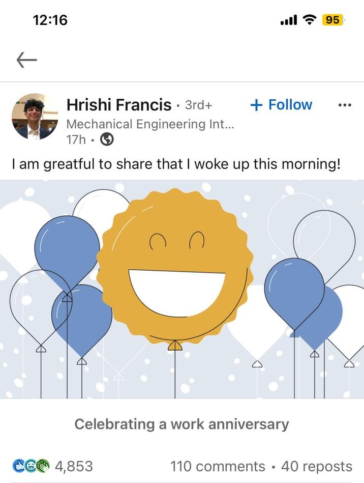 12:16 95 Hrishi Francis • 3rd+ Mechanical Engineering Int... 17h + Follow I am greatful to share that I woke up this morning! Celebrating a work anniversary CG 4,853 110 comments 40 reposts