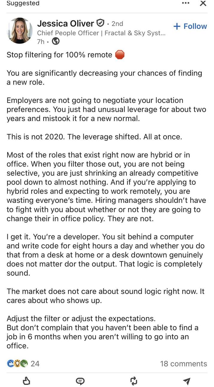 Suggested ☑ Jessica Oliver 2nd Chief People Officer | Fractal & Sky Syst... 7h⚫ Stop filtering for 100% remote + Follow You are significantly decreasing your chances of finding a new role. Employers are not going to negotiate your location preferences. You just had unusual leverage for about two years and mistook it for a new normal. This is not 2020. The leverage shifted. All at once. Most of the roles that exist right now are hybrid or in office. When you filter those out, you are not being selective, you are just shrinking an already competitive. pool down to almost nothing. And if you're applying to hybrid roles and expecting to work remotely, you are wasting everyone's time. Hiring managers shouldn't have to fight with you about whether or not they are going to change their in office policy. They are not. I get it. You're a developer. You sit behind a computer and write code for eight hours a day and whether you do that from a desk at home or a desk downtown genuinely does not matter dor the output. That logic is completely sound. The market does not care about sound logic right now. It cares about who shows up. Adjust the filter or adjust the expectations. But don't complain that you haven't been able to find a job in 6 months when you aren't willing to go into an office. ୯୪୯ 24 27 18 comments 1