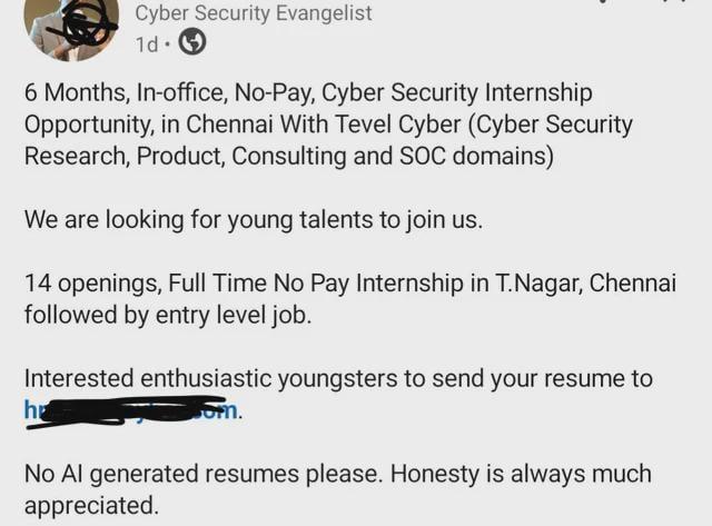 Cyber Security Evangelist 1d. 6 Months, In-office, No-Pay, Cyber Security Internship Opportunity, in Chennai With Tevel Cyber (Cyber Security Research, Product, Consulting and SOC domains) We are looking for young talents to join us. 14 openings, Full Time No Pay Internship in T.Nagar, Chennai followed by entry level job. Interested enthusiastic youngsters to send your resume to om. h No Al generated resumes please. Honesty is always much appreciated.