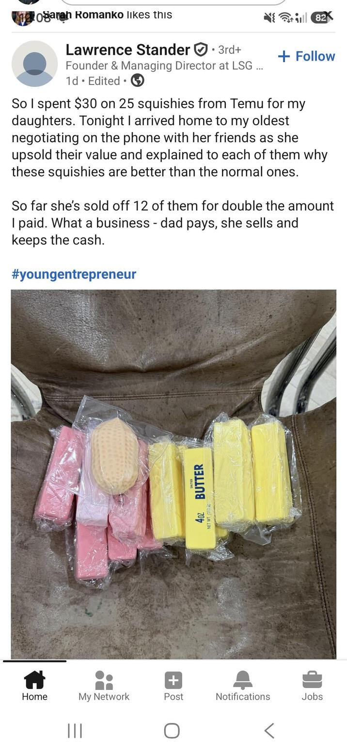 + Home My Network Post Notifications Jobs ||| SALTED 4oz BUTTER NET WT (113 G ogarah Romanko likes this Lawrence Stander 3rd+ Founder & Managing Director at LSG ... 1d. Edited ⚫ 82 + Follow So I spent $30 on 25 squishies from Temu for my daughters. Tonight I arrived home to my oldest negotiating on the phone with her friends as she upsold their value and explained to each of them why these squishies are better than the normal ones. So far she's sold off 12 of them for double the amount I paid. What a business - dad pays, she sells and keeps the cash. #youngentrepreneur