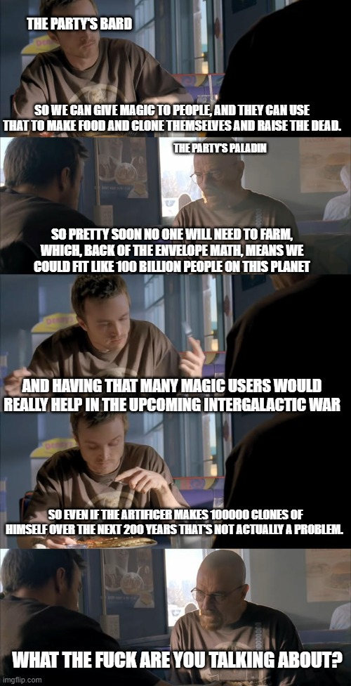 THE PARTY'S BARD SO WE CAN GIVE MAGIC TO PEOPLE, AND THEY CAN USE THAT TO MAKE FOOD AND CLONE THEMSELVES AND RAISE THE DEAD. THE PARTY'S PALADIN SO PRETTY SOON NO ONE WILL NEED TO FARM, WHICH, BACK OF THE ENVELOPE MATH, MEANS WE COULD FIT LIKE 100 BILLION PEOPLE ON THIS PLANET AND HAVING THAT MANY MAGIC USERS WOULD REALLY HELP IN THE UPCOMING INTERGALACTIC WAR SO EVEN IF THE ARTIFICER MAKES 100000 CLONES OF HIMSELF OVER THE NEXT 200 YEARS THAT'S NOT ACTUALLY A PROBLEM. WHAT THE F--- ARE YOU TALKING ABOUT? imgflip.com