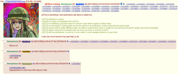 File: 1778440859076528.png (619 KB, 512x500) >> (((IT))) is coming. Anonymous (ID: FOILpyHe 06/21/26(Sun)16:43:09 No.537524355 >>537524479 >>537524553 >>537524563 >>537524692 >>537524748 >>537524845 >>537525040 >>537525077 >>537525087 >>537525604 >>537526098 >>537526180 >>537526262 >>537526305 >>537526455 >>537526775 >>537526993 >>537527575 >>537527750 >>537528154 >>537528919 >>537528937 >>537529388 >>537529740 >>537529834 >>537530576 >>537536869 >>537539611 >>537539639 >>537543035 >>537543453 >>537546902 >>537554122 >>537555148 >>537555362 >>537556626 >>537556849 >>537557108 >>537557165 >>537557390 >>537559029 (((IT))) is something i cant particularly talk about in detail but: >(((IT))) started on a plane >country of origin is completely full of (((IT))) >(((IT))) is something youll hear about in around a year when it gets to critical mass >(((IT))) is most likely in 1000 people across the world on all continents, mostly north america and europe >(((IT))) shows itself in wildly different ways, its either a small tummy ache or a fight for survival that can last for weeks with internal bleeding. >(((IT))) takes a long time to actually show up once you have it, around a month. >(((IT))) will be everywhere, in your air, in your water, in your sewage systems, in your food. I cant say much else but may god help us all. Anonymous (ID: b59Ci59K) 06/21/26(Sun)16:44:27 No.537524418 >>537524475 >>537524531 >>537524724 >>537526260 >>537527611 >>537528828 >>537531126 >>537537909 >>537543611 >>537547630 >>537552251 What is it? Anonymous (ID: Umj1bKEV >>537524418 OP's AIDS 06/21/26(Sun)16:45:23 No.537524475 Anonymous (ID: GXDZWH3h 06/21/26(Sun)16:45:30 No.537524479 >>537524613 >>537524355 (OP) Vagueposters to shall have their place in Hell.