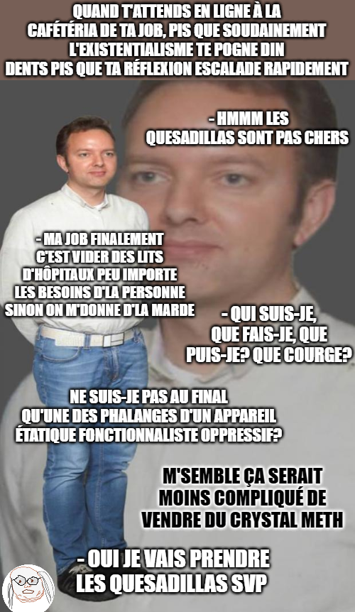 QUAND TATTENDS EN LIGNE À LA CAFÉTÉRIA DE TA JOB, PIS QUE SOUDAINEMENT L'EXISTENTIALISME TE POGNE DIN DENTS PIS QUE TA RÉFLEXION ESCALADE RAPIDEMENT -HMMM LES QUESADILLAS SONT PAS CHERS MA JOB FINALEMENT C'EST VIDER DES LITS D'HÔPITAUX PEU IMPORTE LES BESOINS D'LA PERSONNE SINON ON M'DONNE D'LA MARDE - QUI SUIS-JE QUE FAIS-JE, QUE PUIS-JE? QUE COURGE? NE SUIS-JE PAS AU FINAL QU'UNE DES PHALANGES D'UN APPAREIL ÉTATIQUE FONCTIONNALISTE OPPRESSIF? M'SEMBLE ÇA SERAIT MOINS COMPLIQUÉ DE VENDRE DU CRYSTAL METH OUI JE VAIS PRENDRE LES QUESADILLAS SVP