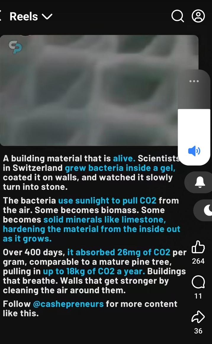 【 Reels ✓ Q O S A building material that is alive. Scientists in Switzerland grew bacteria inside a gel, coated it on walls, and watched it slowly turn into stone. The bacteria use sunlight to pull CO2 from the air. Some becomes biomass. Some becomes solid minerals like limestone, hardening the material from the inside out as it grows. 凸 Over 400 days, it absorbed 26mg of CO2 per gram, comparable to a mature pine tree, 264 pulling in up to 18kg of CO2 a year. Buildings that breathe. Walls that get stronger by cleaning the air around them. Follow @cashepreneurs for more content like this. о 11 D 36