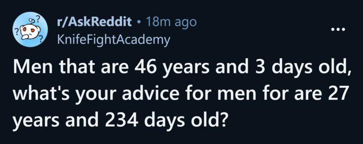 r/AskReddit ⚫ 18m ago. KnifeFightAcademy Men that are 46 years and 3 days old, what's your advice for men for are 27 years and 234 days old?