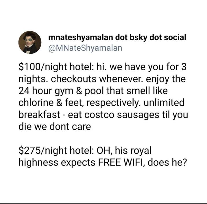 mnateshyamalan dot bsky dot social @MNateShyamalan $100/night hotel: hi. we have you for 3 nights. checkouts whenever. enjoy the 24 hour gym & pool that smell like chlorine & feet, respectively. unlimited breakfast - eat costco sausages til you die we dont care $275/night hotel: OH, his royal highness expects FREE WIFI, does he?