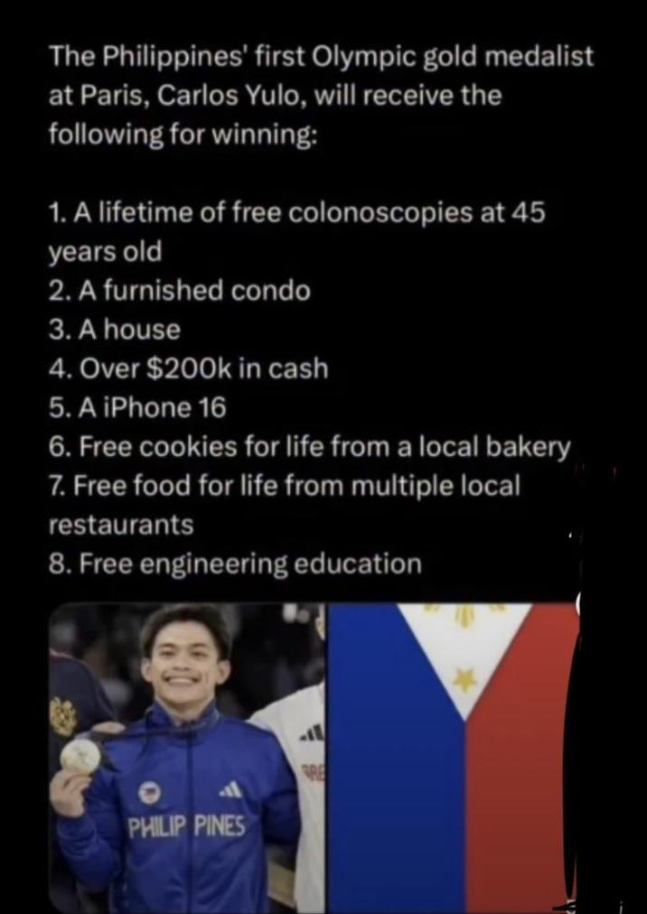 The Philippines' first Olympic gold medalist at Paris, Carlos Yulo, will receive the following for winning: 1. A lifetime of free colonoscopies at 45 years old 2. A furnished condo 3. A house 4. Over $200k in cash 5. A iPhone 16 6. Free cookies for life from a local bakery 7. Free food for life from multiple local restaurants 8. Free engineering education PHILIP PINES RE