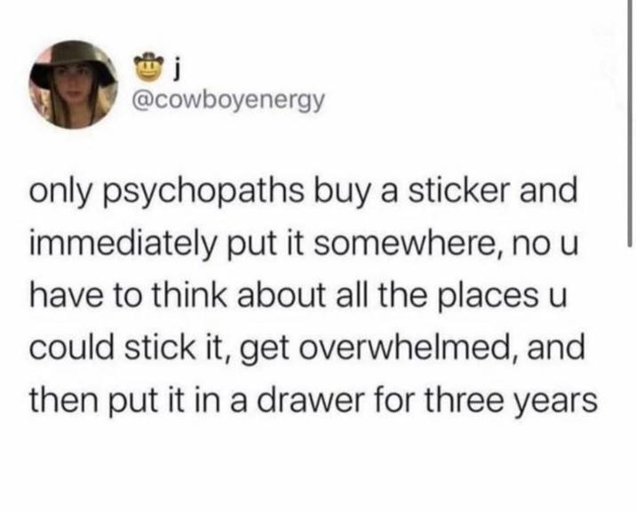 j @cowboyenergy only psychopaths buy a sticker and immediately put it somewhere, no u have to think about all the places u could stick it, get overwhelmed, and then put it in a drawer for three years